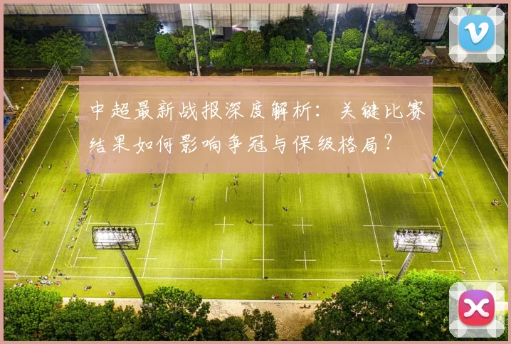 中超最新战报深度解析:关键比赛结果如何影响争冠与保级格局?