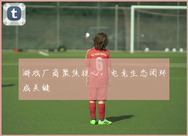 游戏厂商聚焦核心，电竞生态闭环成关键