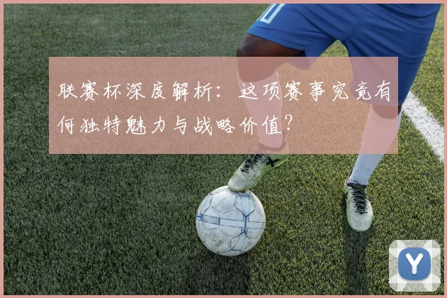 联赛杯深度解析：这项赛事究竟有何独特魅力与战略价值？
