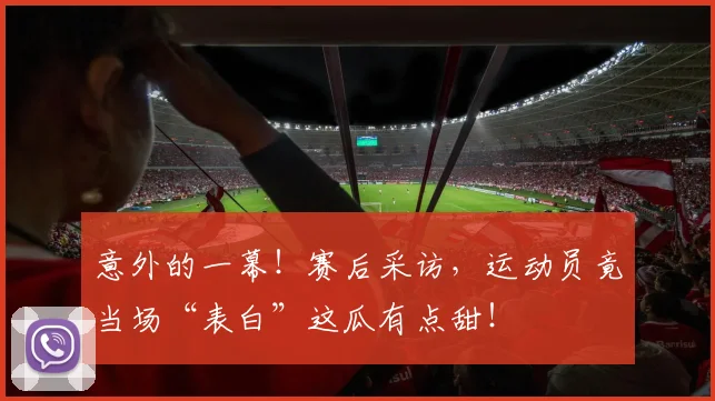 意外的一幕！赛后采访，运动员竟当场“表白”这瓜有点甜！