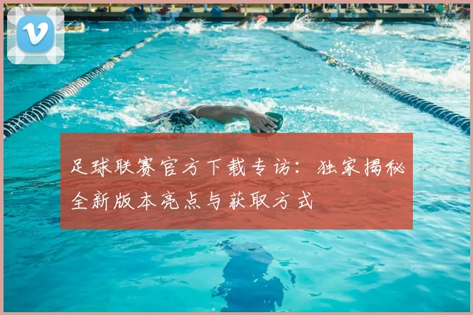 足球联赛官方下载专访:独家揭秘全新版本亮点与获取方式