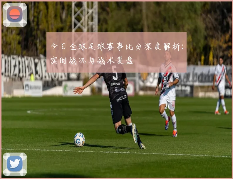 今日全球足球赛事比分深度解析：实时战况与战术复盘