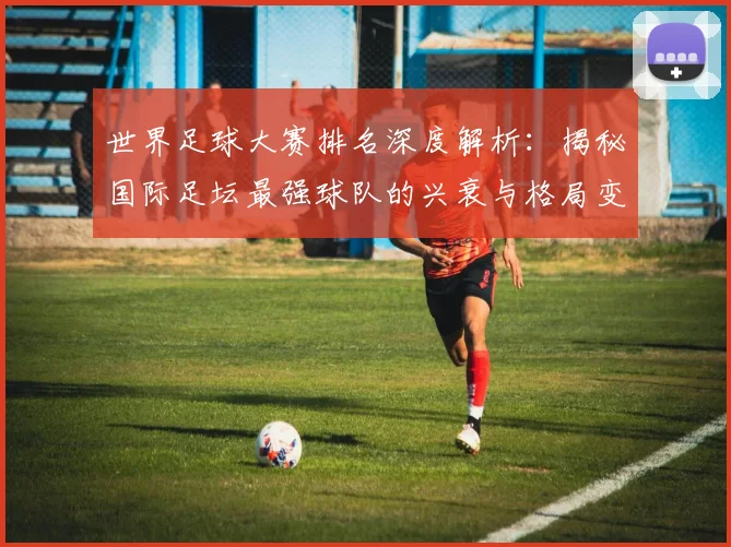 世界足球大赛排名深度解析：揭秘国际足坛最强球队的兴衰与格局变迁_20260609201416