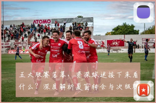 五大联赛落幕，资深球迷接下来看什么？深度解析夏窗转会与次级联赛观赛指南