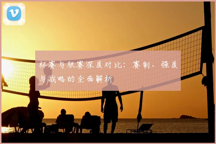 杯赛与联赛深度对比：赛制、强度与战略的全面解析